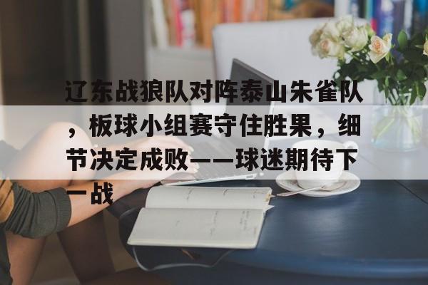 爱游戏体育-包含辽东战狼队对阵泰山朱雀队，板球小组赛守住胜果，细节决定成败——球迷期待下一战的词条