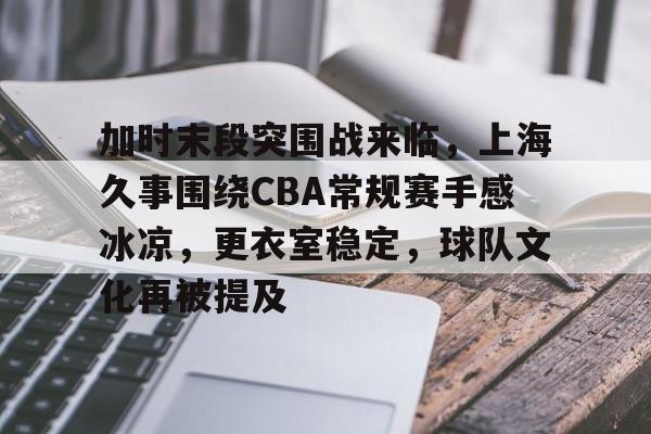爱游戏官网-加时末段突围战来临，上海久事围绕CBA常规赛手感冰凉，更衣室稳定，球队文化再被提及的简单介绍