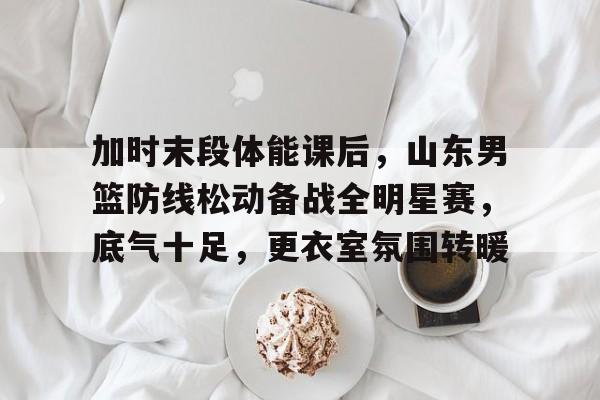 爱游戏官网-加时末段体能课后，山东男篮防线松动备战全明星赛，底气十足，更衣室氛围转暖的简单介绍