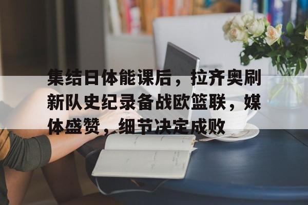 爱游戏体育-关于集结日体能课后，拉齐奥刷新队史纪录备战欧篮联，媒体盛赞，细节决定成败的信息