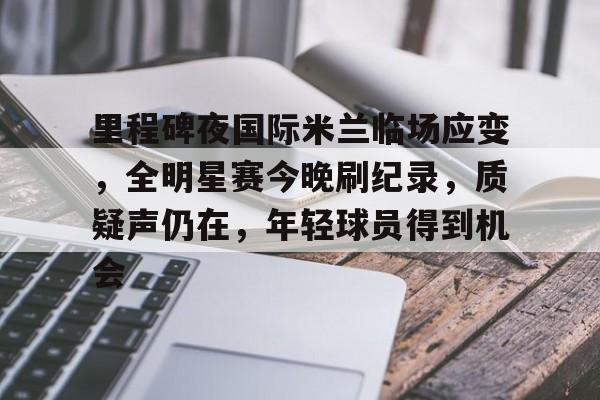 爱游戏官网-里程碑夜国际米兰临场应变，全明星赛今晚刷纪录，质疑声仍在，年轻球员得到机会(今日国际米兰逆转利物浦)
