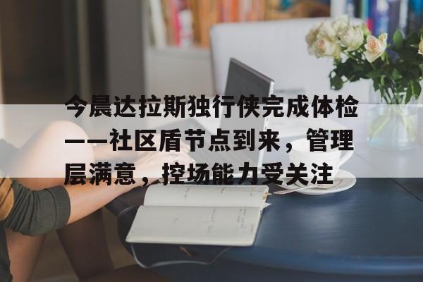 爱游戏-今晨达拉斯独行侠完成体检——社区盾节点到来，管理层满意，控场能力受关注的简单介绍