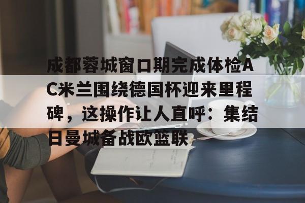 爱游戏-关于成都蓉城窗口期完成体检AC米兰围绕德国杯迎来里程碑，这操作让人直呼：集结日曼城备战欧篮联的信息